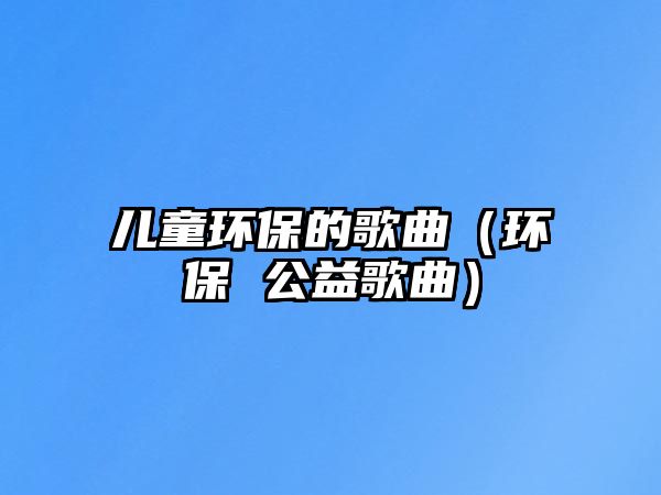 兒童環(huán)保的歌曲（環(huán)保 公益歌曲）