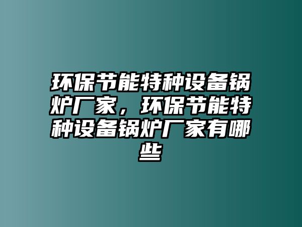 環(huán)保節(jié)能特種設(shè)備鍋爐廠家，環(huán)保節(jié)能特種設(shè)備鍋爐廠家有哪些