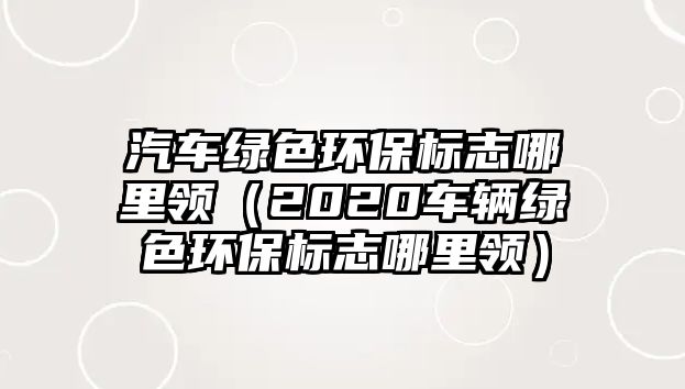 汽車綠色環(huán)保標(biāo)志哪里領(lǐng)（2020車輛綠色環(huán)保標(biāo)志哪里領(lǐng)）