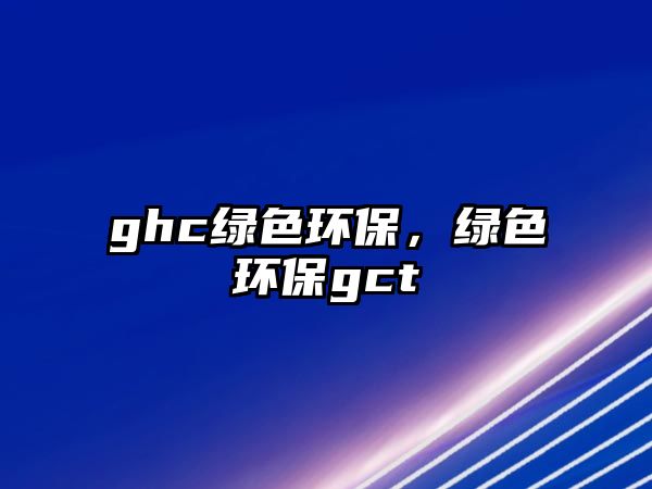 ghc綠色環(huán)保，綠色環(huán)保gct