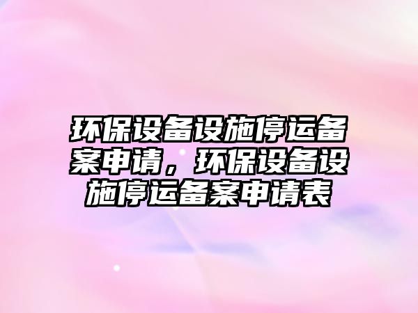 環(huán)保設備設施停運備案申請，環(huán)保設備設施停運備案申請表