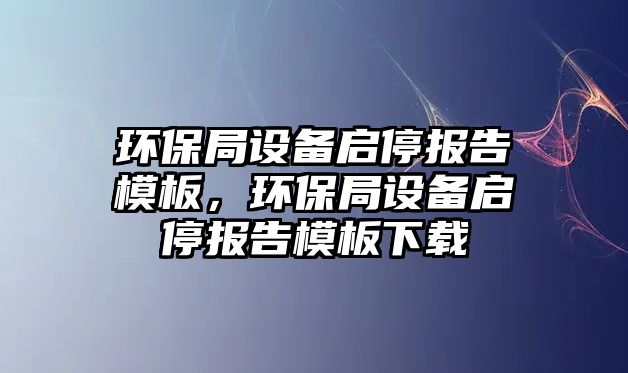 環(huán)保局設(shè)備啟停報(bào)告模板，環(huán)保局設(shè)備啟停報(bào)告模板下載