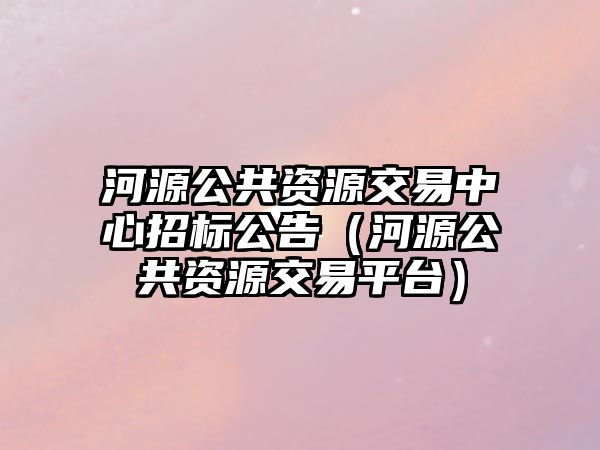 河源公共資源交易中心招標公告（河源公共資源交易平臺）