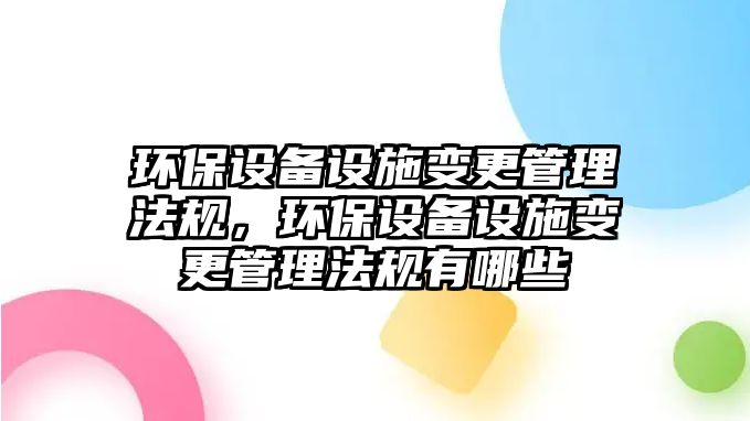 環(huán)保設(shè)備設(shè)施變更管理法規(guī)，環(huán)保設(shè)備設(shè)施變更管理法規(guī)有哪些