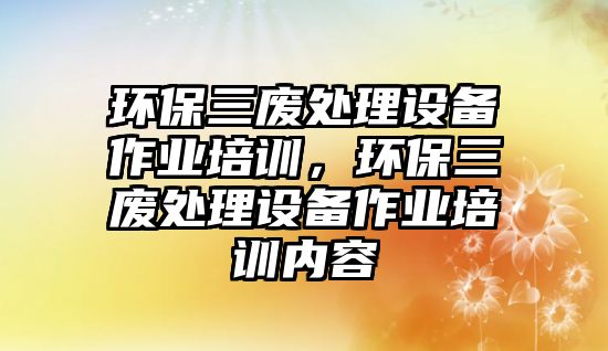 環(huán)保三廢處理設備作業(yè)培訓，環(huán)保三廢處理設備作業(yè)培訓內容