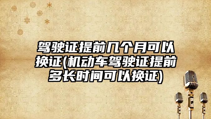 駕駛證提前幾個月可以換證(機(jī)動車駕駛證提前多長時間可以換證)