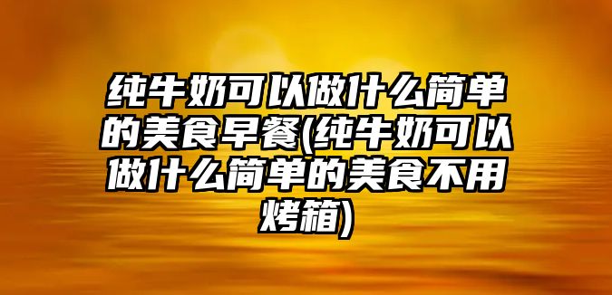 純牛奶可以做什么簡單的美食早餐(純牛奶可以做什么簡單的美食不用烤箱)