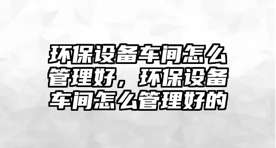 環(huán)保設(shè)備車間怎么管理好，環(huán)保設(shè)備車間怎么管理好的