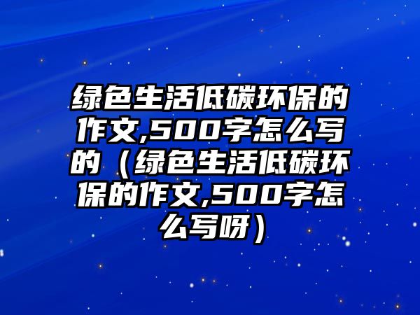 綠色生活低碳環(huán)保的作文,500字怎么寫的（綠色生活低碳環(huán)保的作文,500字怎么寫呀）