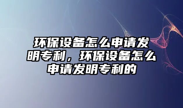 環(huán)保設備怎么申請發(fā)明專利，環(huán)保設備怎么申請發(fā)明專利的