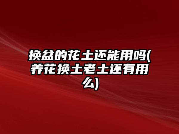 換盆的花土還能用嗎(養(yǎng)花換土老土還有用么)