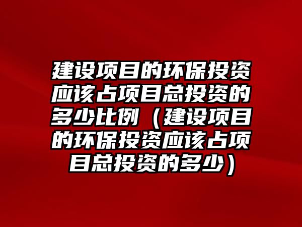 建設項目的環(huán)保投資應該占項目總投資的多少比例（建設項目的環(huán)保投資應該占項目總投資的多少）