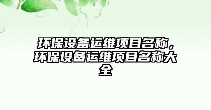 環(huán)保設(shè)備運(yùn)維項(xiàng)目名稱(chēng)，環(huán)保設(shè)備運(yùn)維項(xiàng)目名稱(chēng)大全