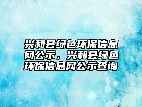 興和縣綠色環(huán)保信息網(wǎng)公示，興和縣綠色環(huán)保信息網(wǎng)公示查詢