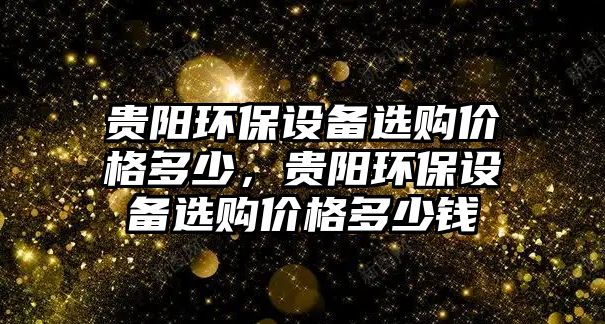 貴陽環(huán)保設(shè)備選購價格多少，貴陽環(huán)保設(shè)備選購價格多少錢