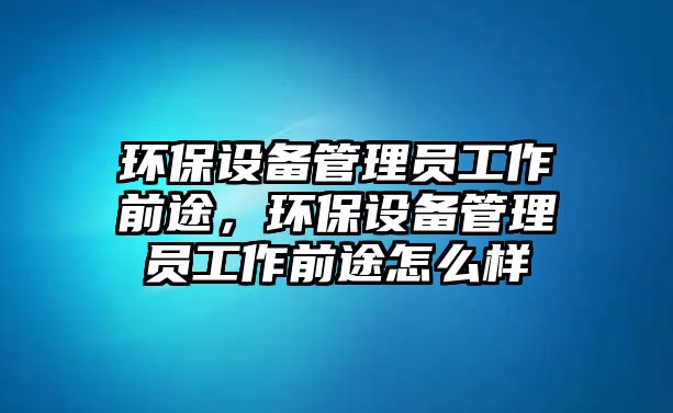 環(huán)保設(shè)備管理員工作前途，環(huán)保設(shè)備管理員工作前途怎么樣