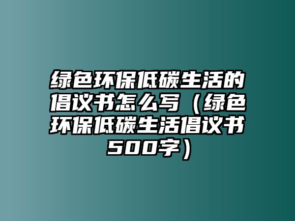 綠色環(huán)保低碳生活的倡議書(shū)怎么寫(xiě)（綠色環(huán)保低碳生活倡議書(shū)500字）