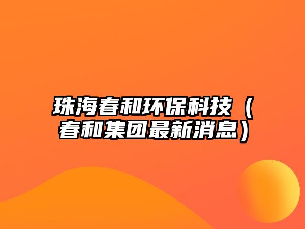 珠海春和環(huán)?？萍迹ù汉图瘓F(tuán)最新消息）