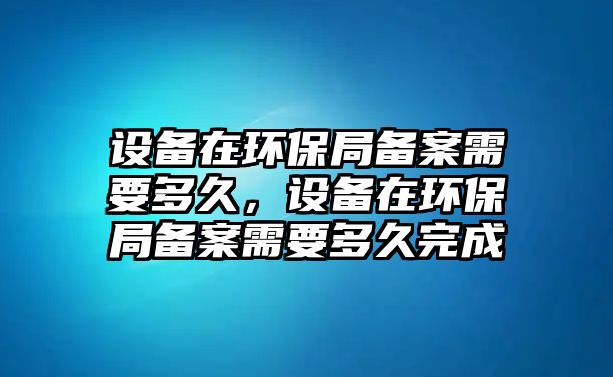 設(shè)備在環(huán)保局備案需要多久，設(shè)備在環(huán)保局備案需要多久完成