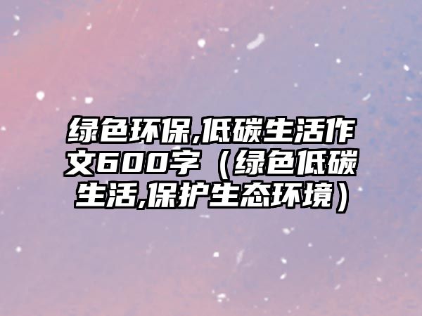 綠色環(huán)保,低碳生活作文600字（綠色低碳生活,保護生態(tài)環(huán)境）