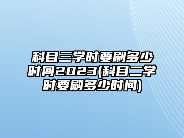 科目三學(xué)時(shí)要刷多少時(shí)間2023(科目二學(xué)時(shí)要刷多少時(shí)間)