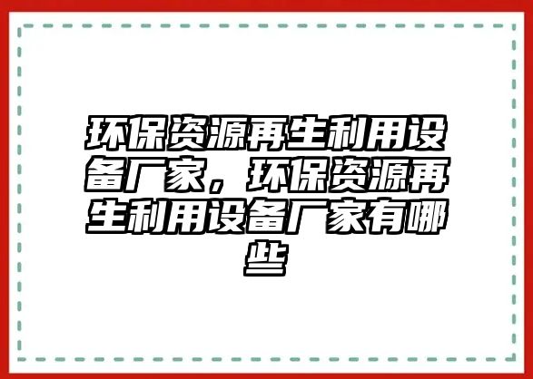 環(huán)保資源再生利用設(shè)備廠家，環(huán)保資源再生利用設(shè)備廠家有哪些