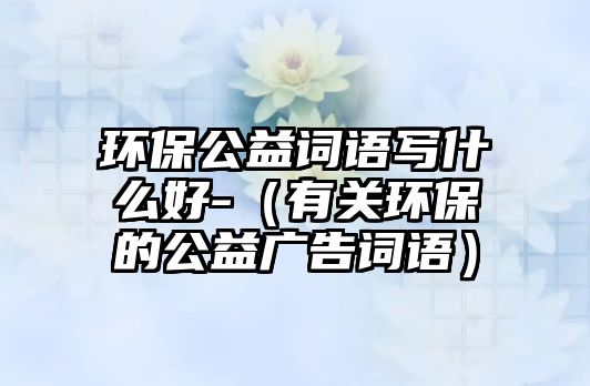 環(huán)保公益詞語寫什么好-（有關環(huán)保的公益廣告詞語）