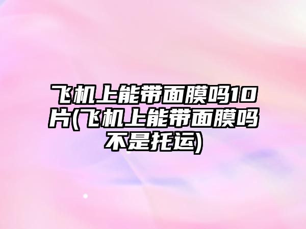 飛機上能帶面膜嗎10片(飛機上能帶面膜嗎不是托運)