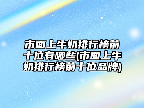 市面上牛奶排行榜前十位有哪些(市面上牛奶排行榜前十位品牌)