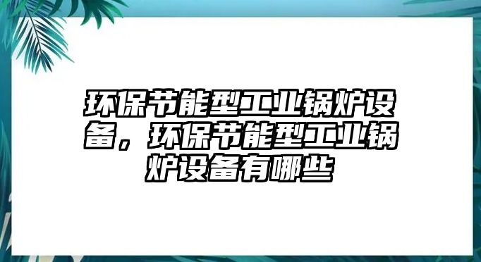 環(huán)保節(jié)能型工業(yè)鍋爐設(shè)備，環(huán)保節(jié)能型工業(yè)鍋爐設(shè)備有哪些