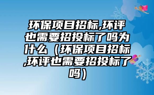 環(huán)保項目招標,環(huán)評也需要招投標了嗎為什么（環(huán)保項目招標,環(huán)評也需要招投標了嗎）