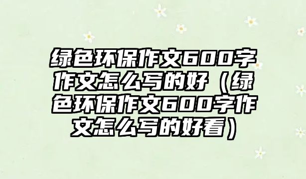 綠色環(huán)保作文600字作文怎么寫的好（綠色環(huán)保作文600字作文怎么寫的好看）