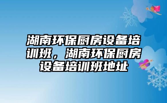 湖南環(huán)保廚房設備培訓班，湖南環(huán)保廚房設備培訓班地址