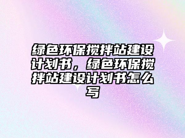 綠色環(huán)保攪拌站建設計劃書，綠色環(huán)保攪拌站建設計劃書怎么寫