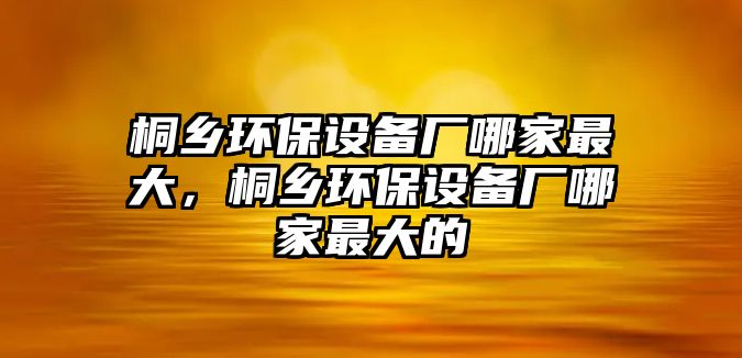 桐鄉(xiāng)環(huán)保設(shè)備廠哪家最大，桐鄉(xiāng)環(huán)保設(shè)備廠哪家最大的