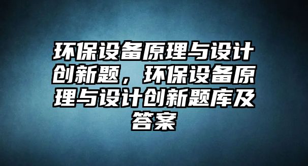 環(huán)保設備原理與設計創(chuàng)新題，環(huán)保設備原理與設計創(chuàng)新題庫及答案