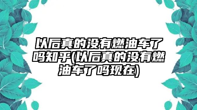 以后真的沒(méi)有燃油車了嗎知乎(以后真的沒(méi)有燃油車了嗎現(xiàn)在)