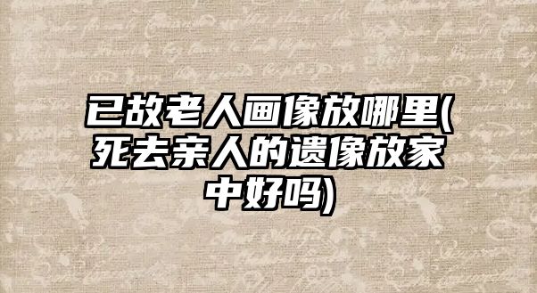 已故老人畫(huà)像放哪里(死去親人的遺像放家中好嗎)