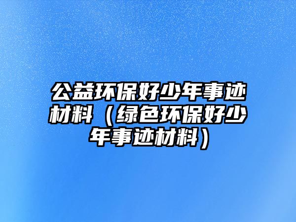 公益環(huán)保好少年事跡材料（綠色環(huán)保好少年事跡材料）