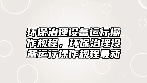 環(huán)保治理設(shè)備運(yùn)行操作規(guī)程，環(huán)保治理設(shè)備運(yùn)行操作規(guī)程最新