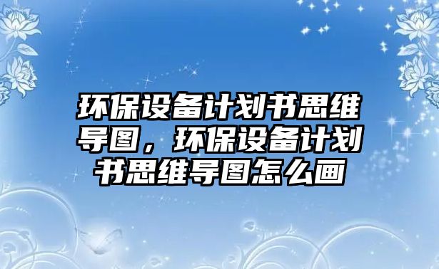 環(huán)保設備計劃書思維導圖，環(huán)保設備計劃書思維導圖怎么畫