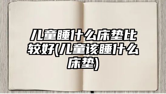 兒童睡什么床墊比較好(兒童該睡什么床墊)