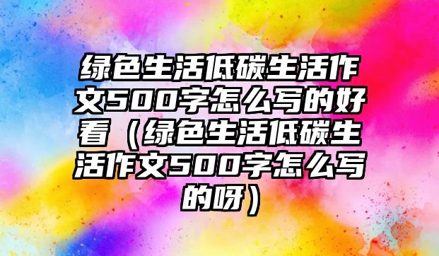 綠色生活低碳生活作文500字怎么寫的好看（綠色生活低碳生活作文500字怎么寫的呀）