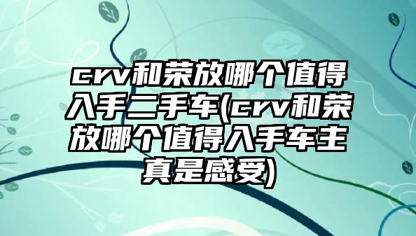 crv和榮放哪個值得入手二手車(crv和榮放哪個值得入手車主真是感受)