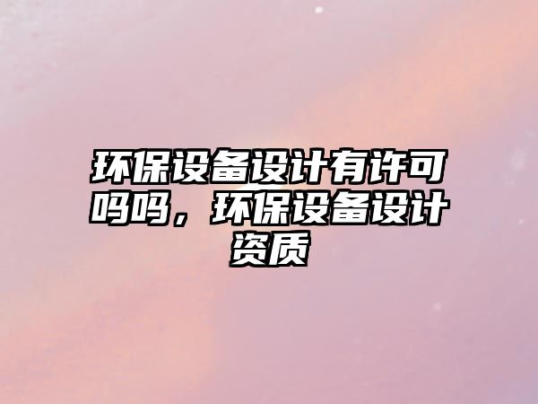 環(huán)保設(shè)備設(shè)計有許可嗎嗎，環(huán)保設(shè)備設(shè)計資質(zhì)