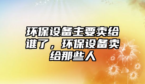 環(huán)保設備主要賣給誰了，環(huán)保設備賣給那些人