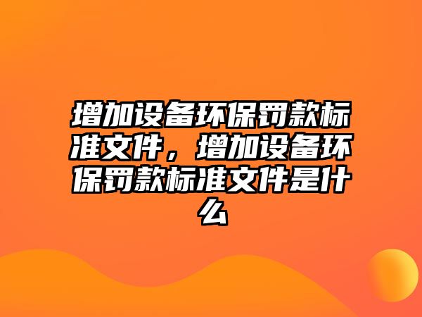 增加設(shè)備環(huán)保罰款標(biāo)準(zhǔn)文件，增加設(shè)備環(huán)保罰款標(biāo)準(zhǔn)文件是什么