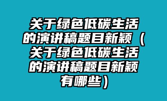 關于綠色低碳生活的演講稿題目新穎（關于綠色低碳生活的演講稿題目新穎有哪些）