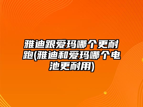 雅迪跟愛瑪哪個(gè)更耐跑(雅迪和愛瑪哪個(gè)電池更耐用)