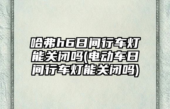 哈弗h6日間行車燈能關閉嗎(電動車日間行車燈能關閉嗎)